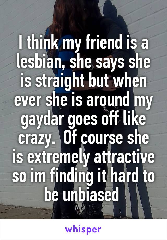 I think my friend is a lesbian, she says she is straight but when ever she is around my gaydar goes off like crazy.  Of course she is extremely attractive so im finding it hard to be unbiased 