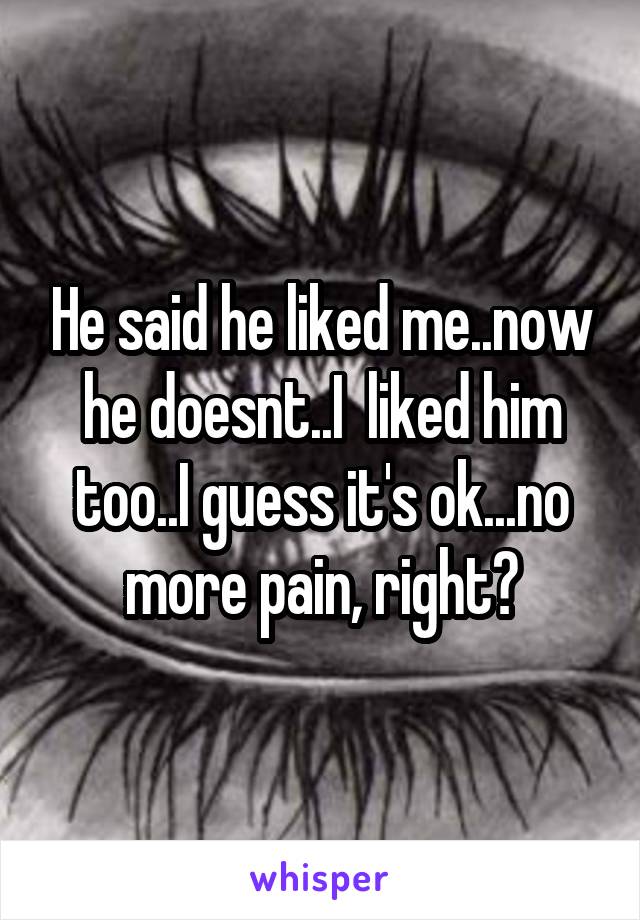 He said he liked me..now he doesnt..I  liked him too..I guess it's ok...no more pain, right?