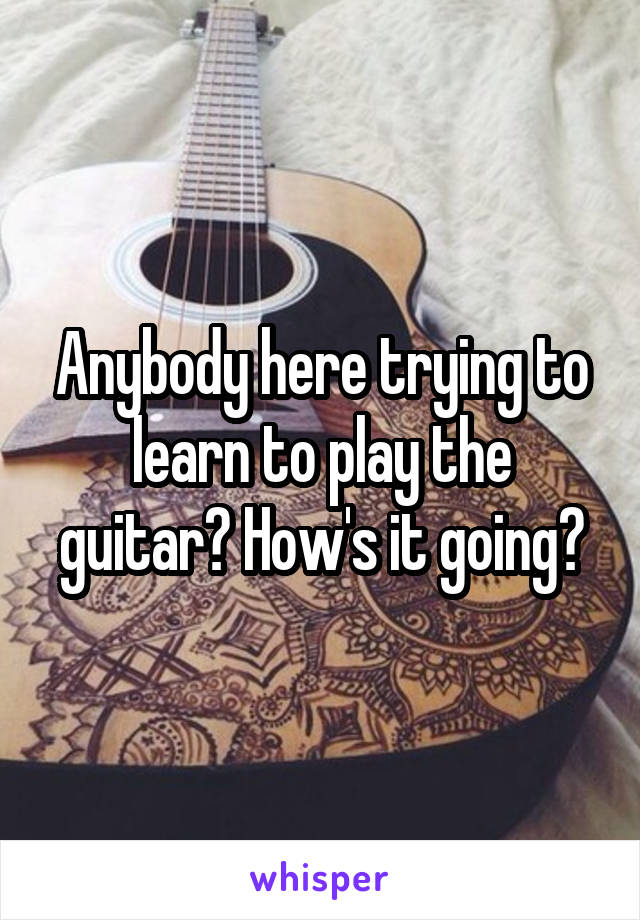 Anybody here trying to learn to play the guitar? How's it going?