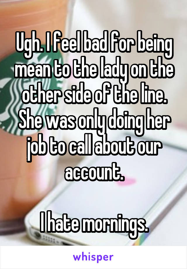 Ugh. I feel bad for being mean to the lady on the other side of the line. She was only doing her job to call about our account.

I hate mornings.