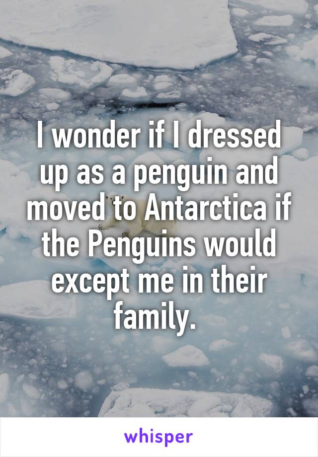 I wonder if I dressed up as a penguin and moved to Antarctica if the Penguins would except me in their family. 