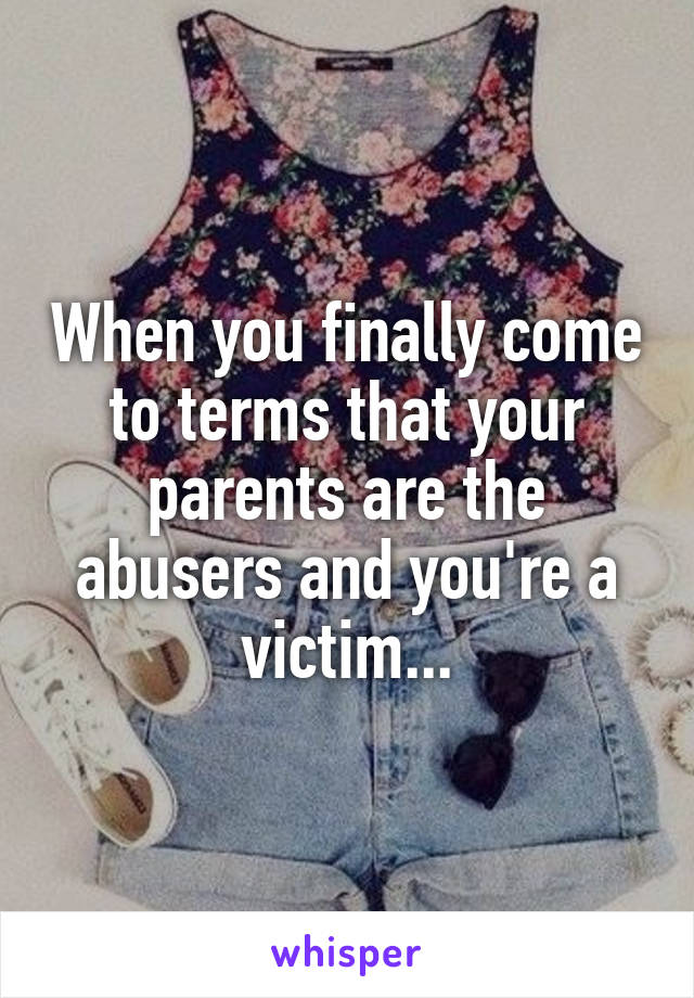 When you finally come to terms that your parents are the abusers and you're a victim...