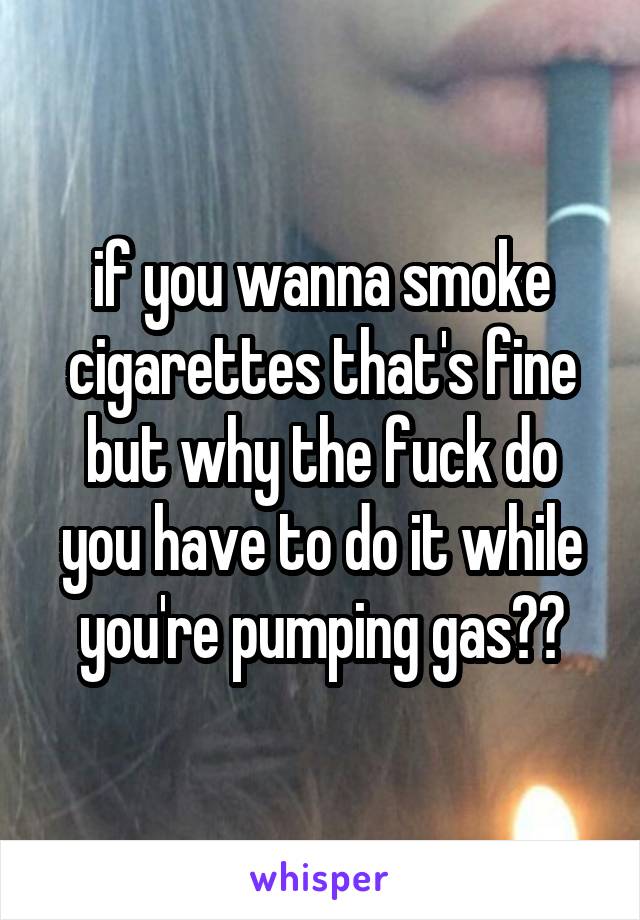 if you wanna smoke cigarettes that's fine but why the fuck do you have to do it while you're pumping gas??