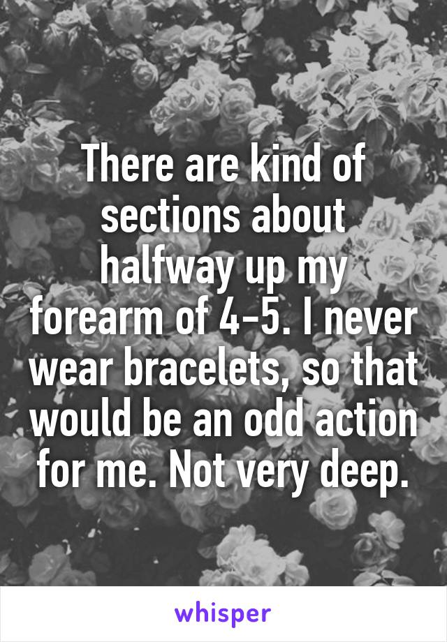 There are kind of sections about halfway up my forearm of 4-5. I never wear bracelets, so that would be an odd action for me. Not very deep.