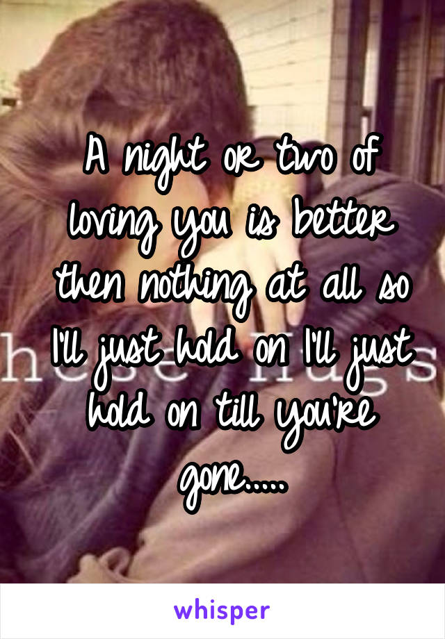 A night or two of loving you is better then nothing at all so I'll just hold on I'll just hold on till you're gone.....