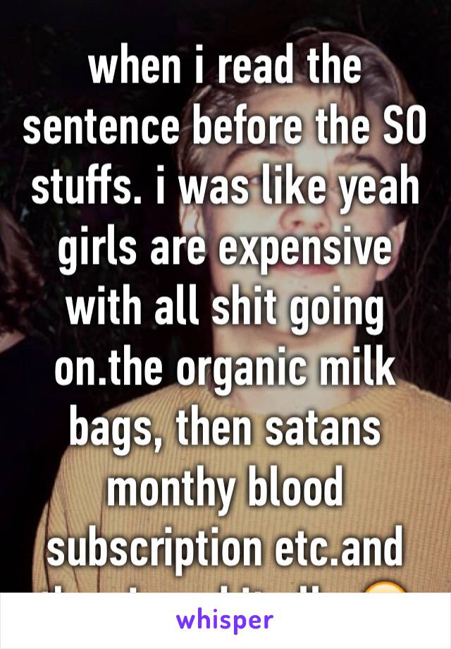 when i read the sentence before the SO stuffs. i was like yeah girls are expensive with all shit going on.the organic milk bags, then satans monthy blood subscription etc.and then i read it all.. 😶😶
