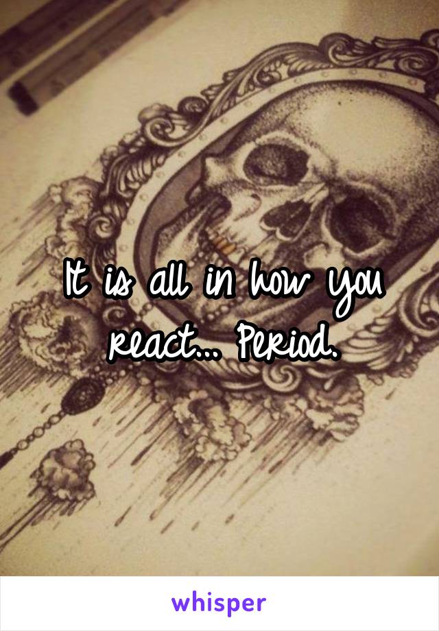 It is all in how you react... Period.