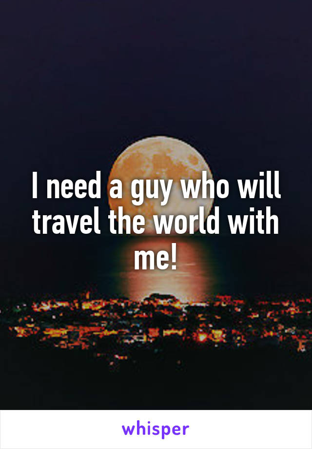 I need a guy who will travel the world with me!