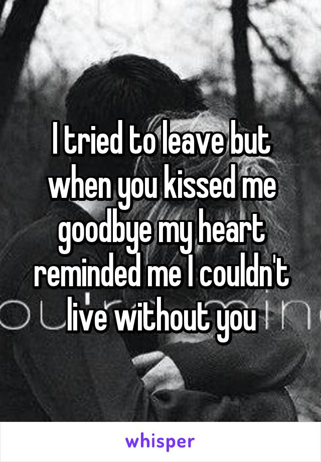 I tried to leave but when you kissed me goodbye my heart reminded me I couldn't live without you