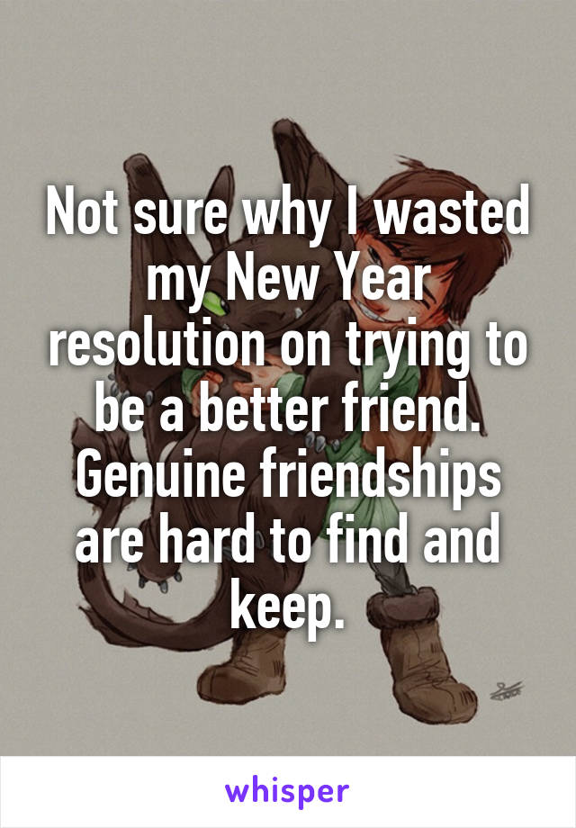 Not sure why I wasted my New Year resolution on trying to be a better friend. Genuine friendships are hard to find and keep.