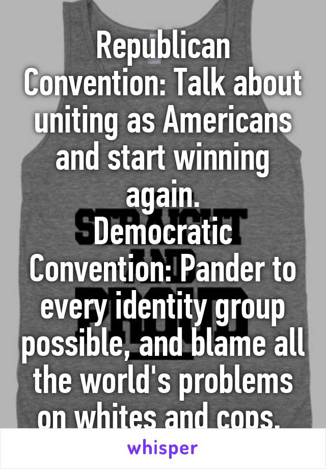 Republican Convention: Talk about uniting as Americans and start winning again.
Democratic Convention: Pander to every identity group possible, and blame all the world's problems on whites and cops. 