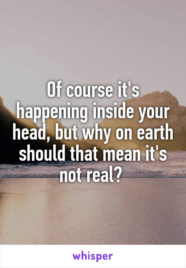 Of course it's happening inside your head, but why on earth should that mean it's not real? 