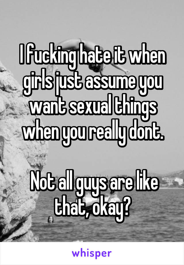 I fucking hate it when girls just assume you want sexual things when you really dont.

 Not all guys are like that, okay?