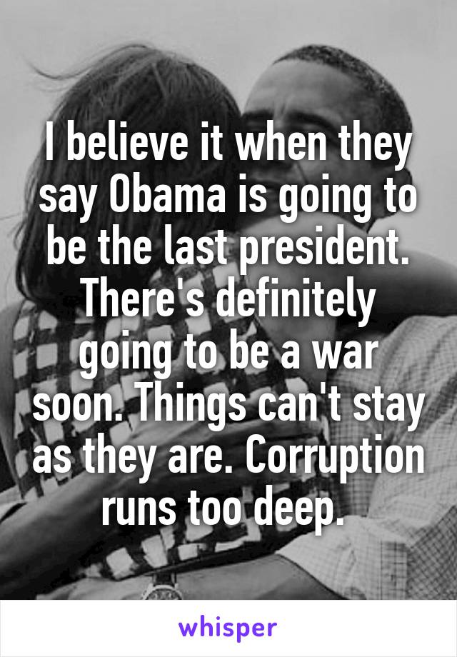 I believe it when they say Obama is going to be the last president. There's definitely going to be a war soon. Things can't stay as they are. Corruption runs too deep. 