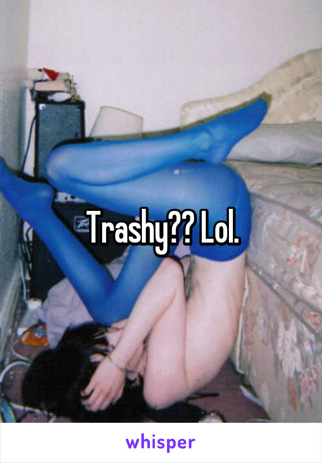 Trashy?? Lol.