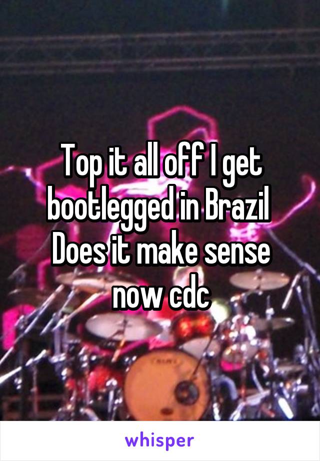 Top it all off I get bootlegged in Brazil 
Does it make sense now cdc