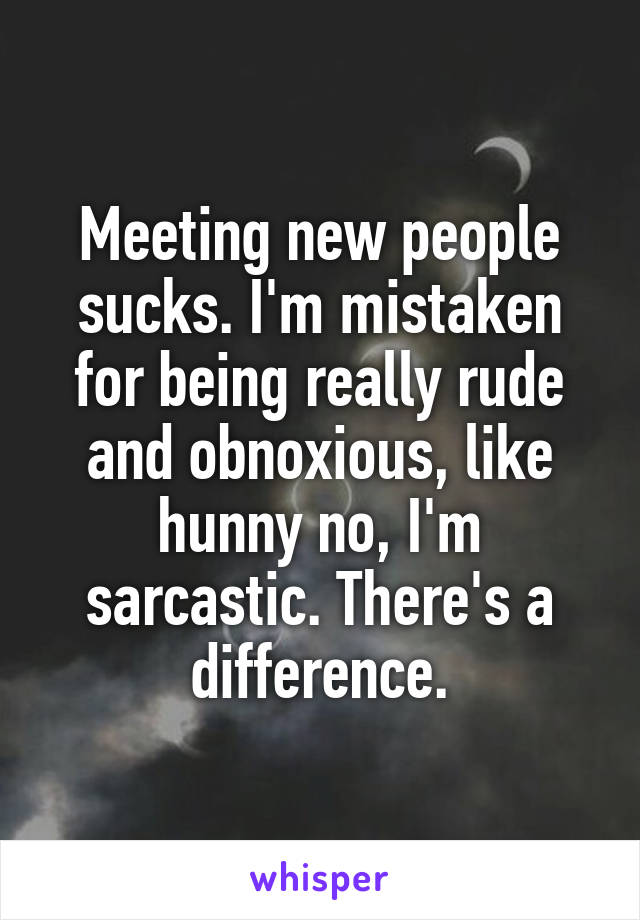 Meeting new people sucks. I'm mistaken for being really rude and obnoxious, like hunny no, I'm sarcastic. There's a difference.