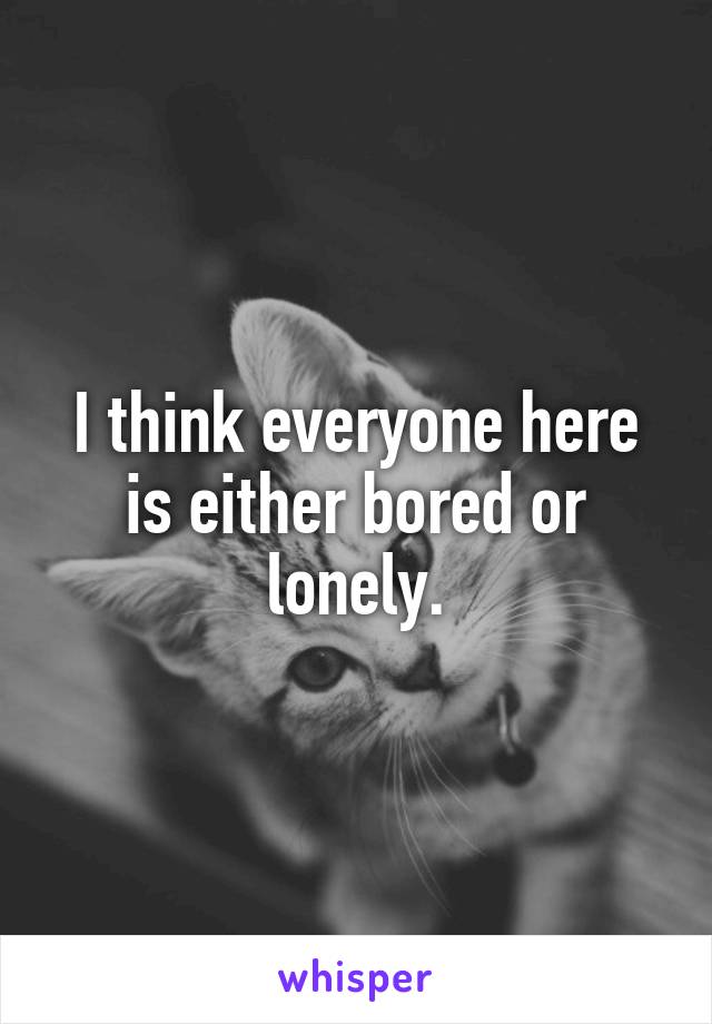 I think everyone here is either bored or lonely.