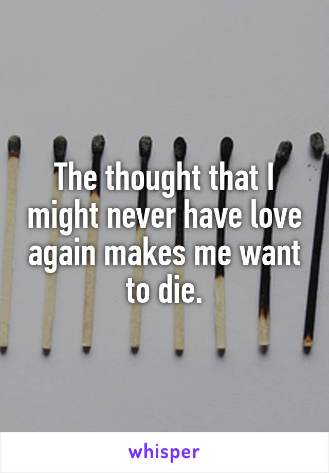 The thought that I might never have love again makes me want to die.