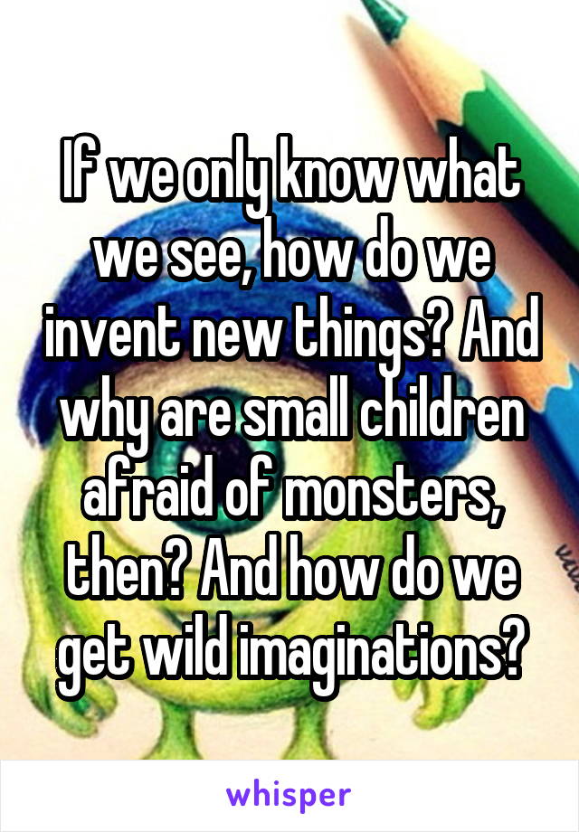 If we only know what we see, how do we invent new things? And why are small children afraid of monsters, then? And how do we get wild imaginations?