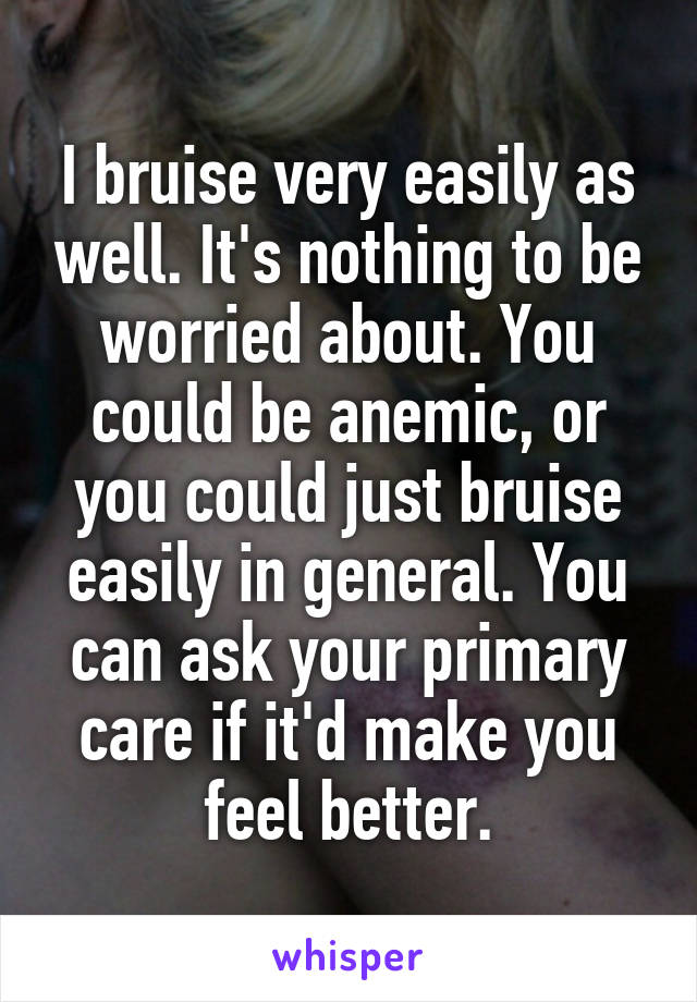 I bruise very easily as well. It's nothing to be worried about. You could be anemic, or you could just bruise easily in general. You can ask your primary care if it'd make you feel better.