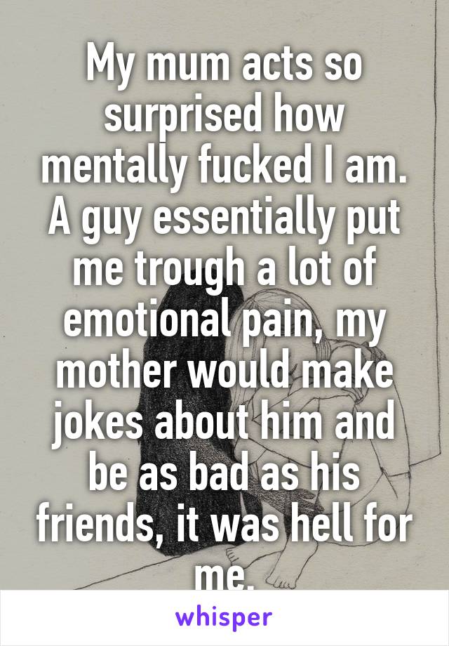 My mum acts so surprised how mentally fucked I am. A guy essentially put me trough a lot of emotional pain, my mother would make jokes about him and be as bad as his friends, it was hell for me.