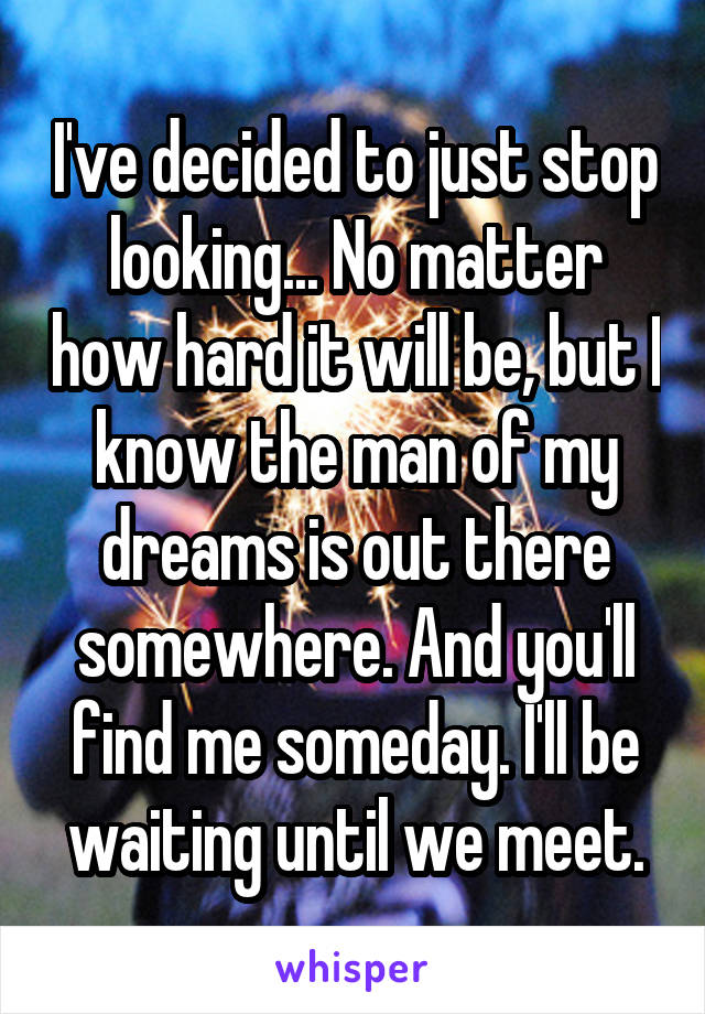 I've decided to just stop looking... No matter how hard it will be, but I know the man of my dreams is out there somewhere. And you'll find me someday. I'll be waiting until we meet.