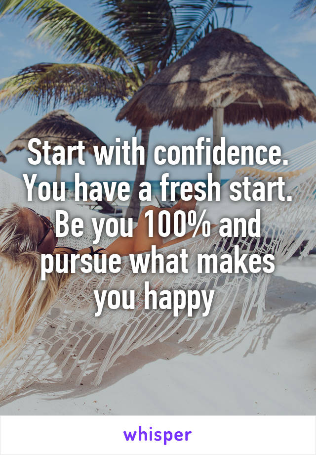 Start with confidence. You have a fresh start. Be you 100% and pursue what makes you happy 