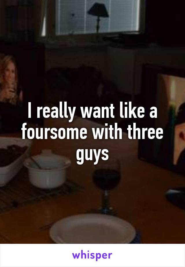 I really want like a foursome with three guys