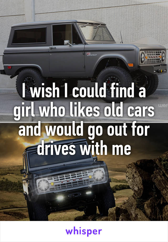 I wish I could find a girl who likes old cars and would go out for drives with me