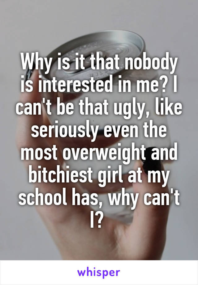 Why is it that nobody is interested in me? I can't be that ugly, like seriously even the most overweight and bitchiest girl at my school has, why can't I? 