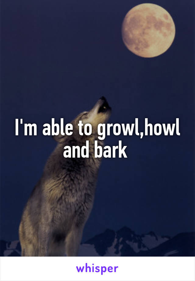 I'm able to growl,howl and bark 