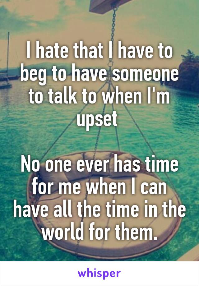 I hate that I have to beg to have someone to talk to when I'm upset 

No one ever has time for me when I can have all the time in the world for them.