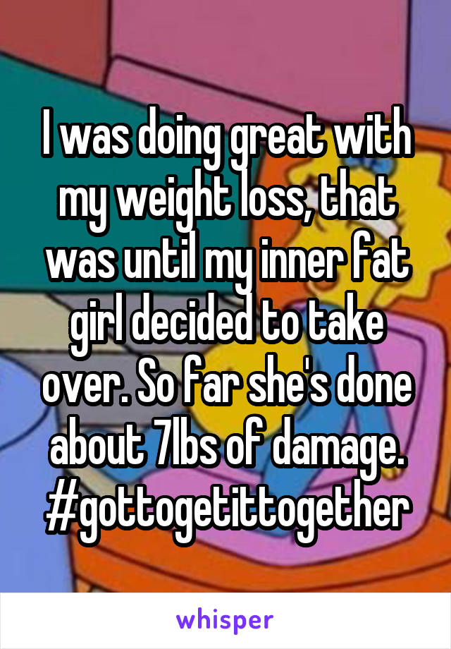 I was doing great with my weight loss, that was until my inner fat girl decided to take over. So far she's done about 7lbs of damage. #gottogetittogether