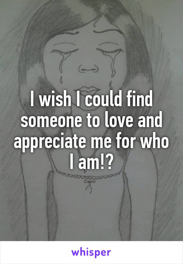 I wish I could find someone to love and appreciate me for who I am!?