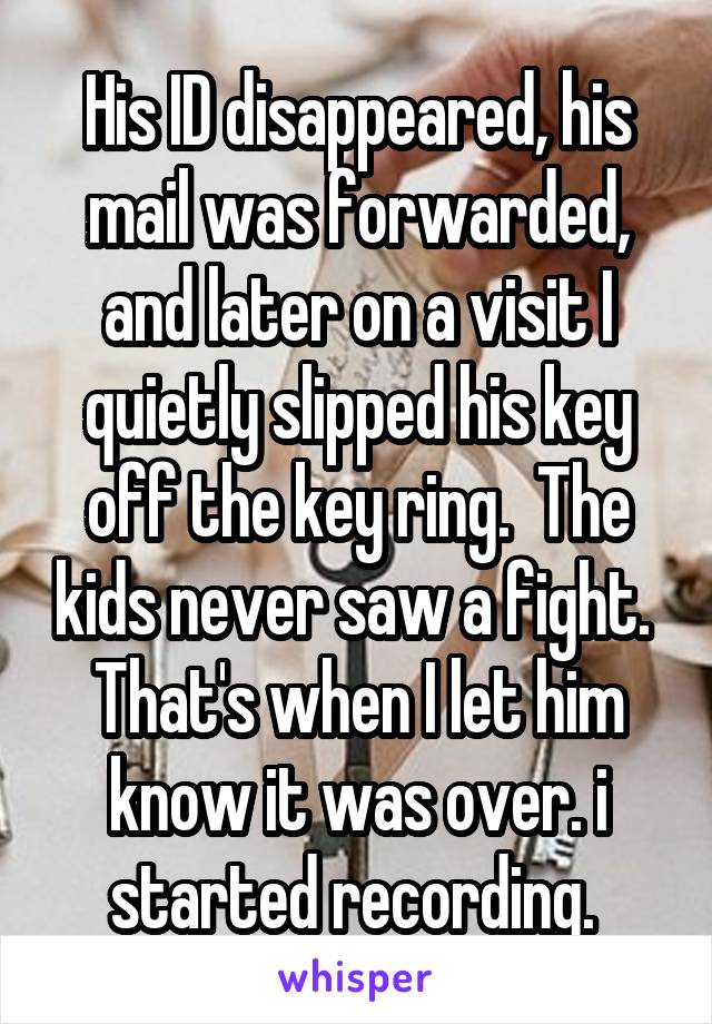 His ID disappeared, his mail was forwarded, and later on a visit I quietly slipped his key off the key ring.  The kids never saw a fight.  That's when I let him know it was over. i started recording. 