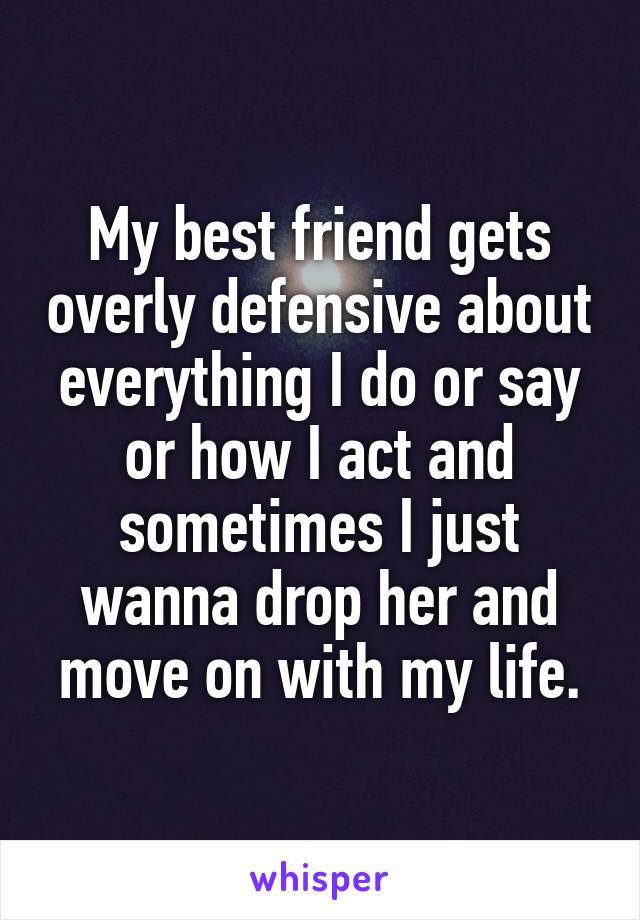 My best friend gets overly defensive about everything I do or say or how I act and sometimes I just wanna drop her and move on with my life.