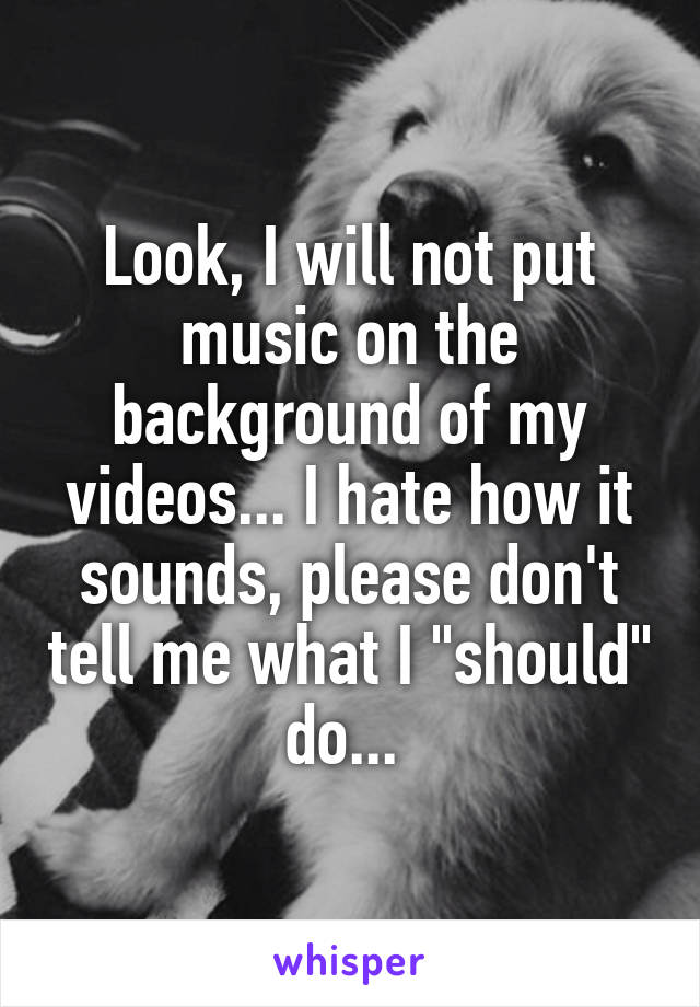 Look, I will not put music on the background of my videos... I hate how it sounds, please don't tell me what I "should" do... 