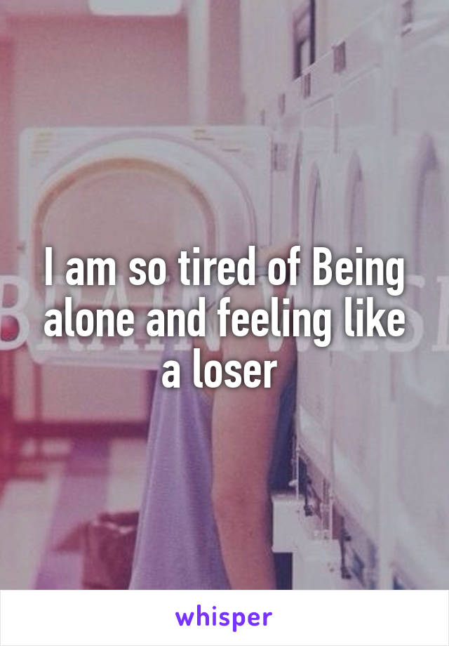 I am so tired of Being alone and feeling like a loser 