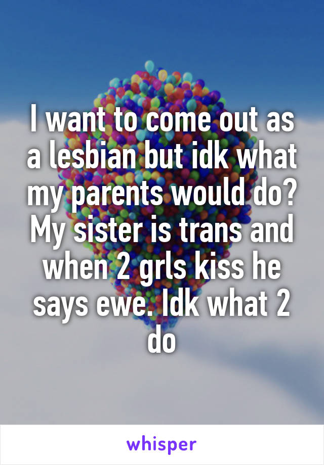 I want to come out as a lesbian but idk what my parents would do? My sister is trans and when 2 grls kiss he says ewe. Idk what 2 do