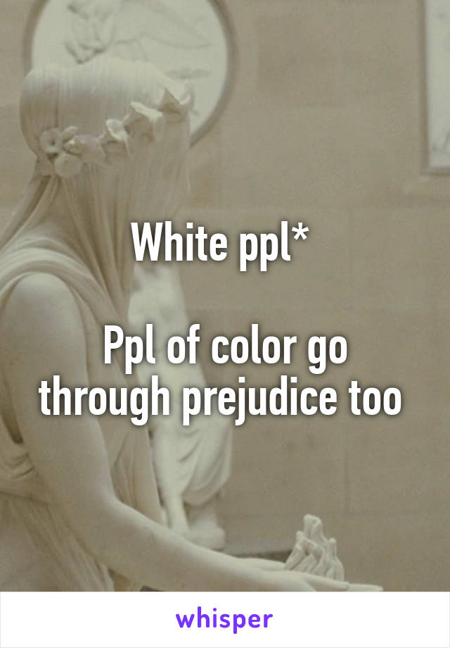 White ppl* 

Ppl of color go through prejudice too 