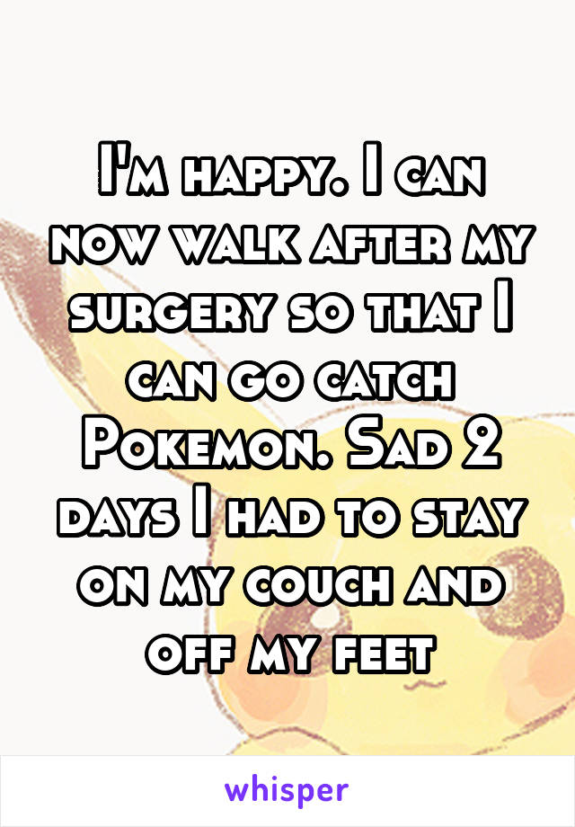 I'm happy. I can now walk after my surgery so that I can go catch Pokemon. Sad 2 days I had to stay on my couch and off my feet