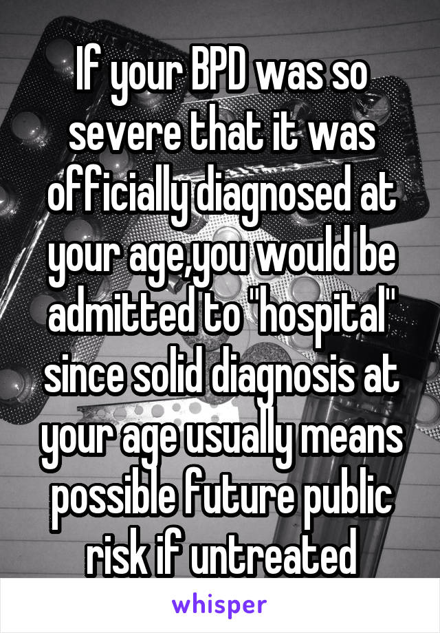 If your BPD was so severe that it was officially diagnosed at your age,you would be admitted to "hospital" since solid diagnosis at your age usually means possible future public risk if untreated