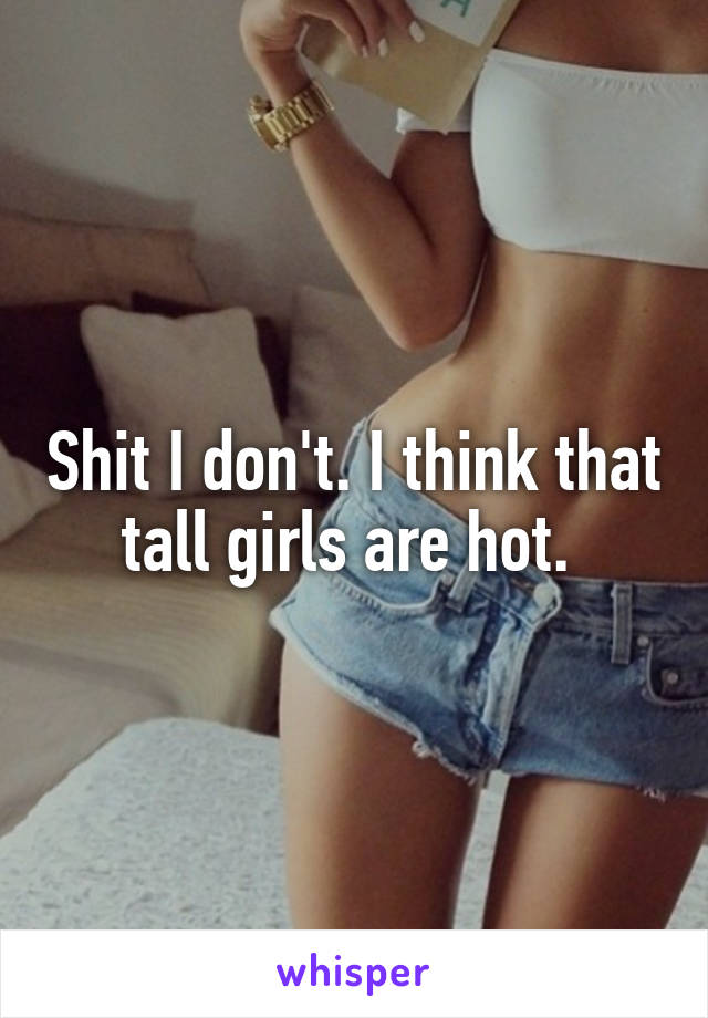 Shit I don't. I think that tall girls are hot. 