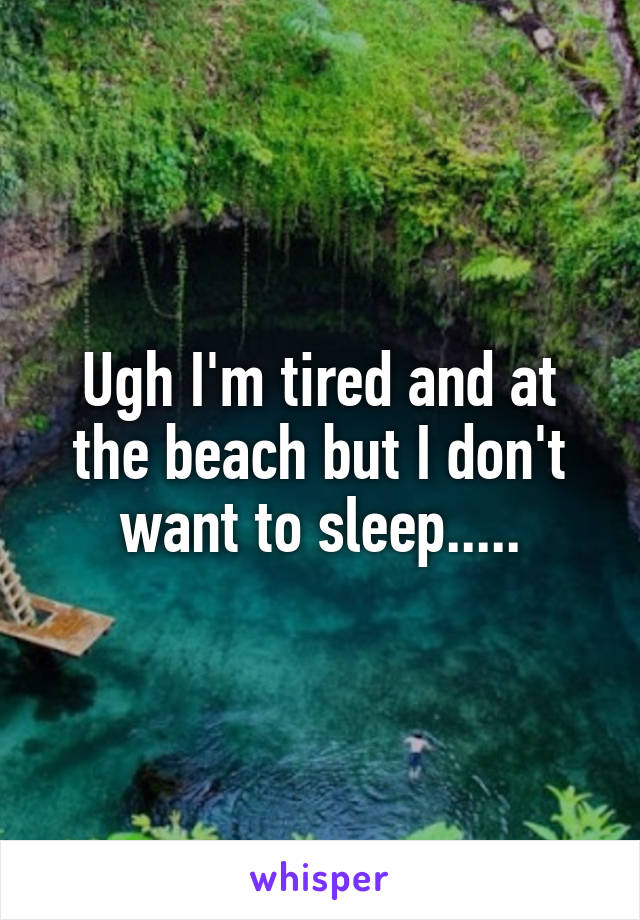 Ugh I'm tired and at the beach but I don't want to sleep.....