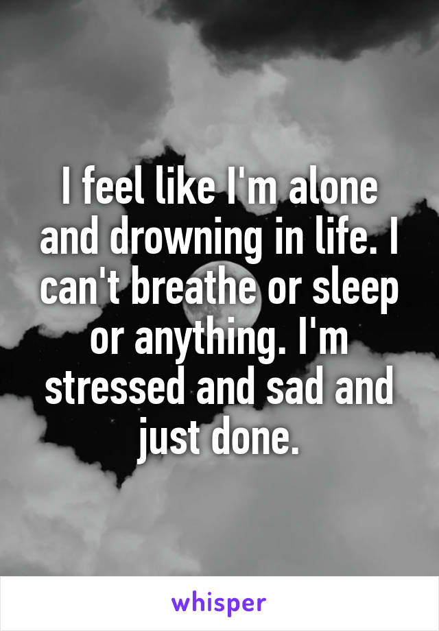 I feel like I'm alone and drowning in life. I can't breathe or sleep or anything. I'm stressed and sad and just done.