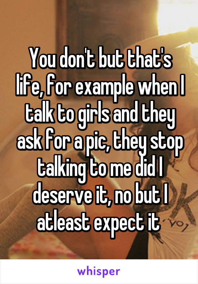 You don't but that's life, for example when I talk to girls and they ask for a pic, they stop talking to me did I deserve it, no but I atleast expect it 