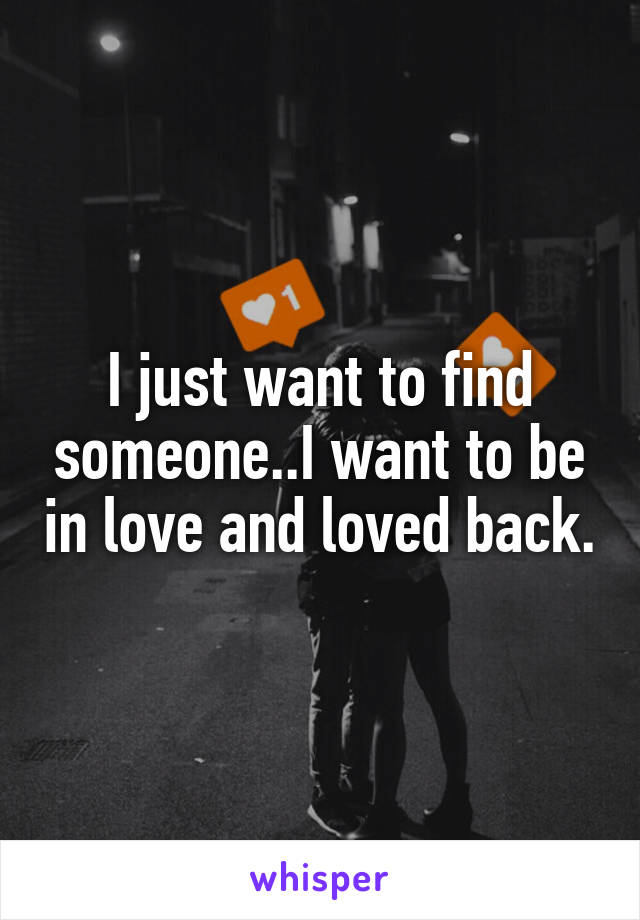 I just want to find someone..I want to be in love and loved back.