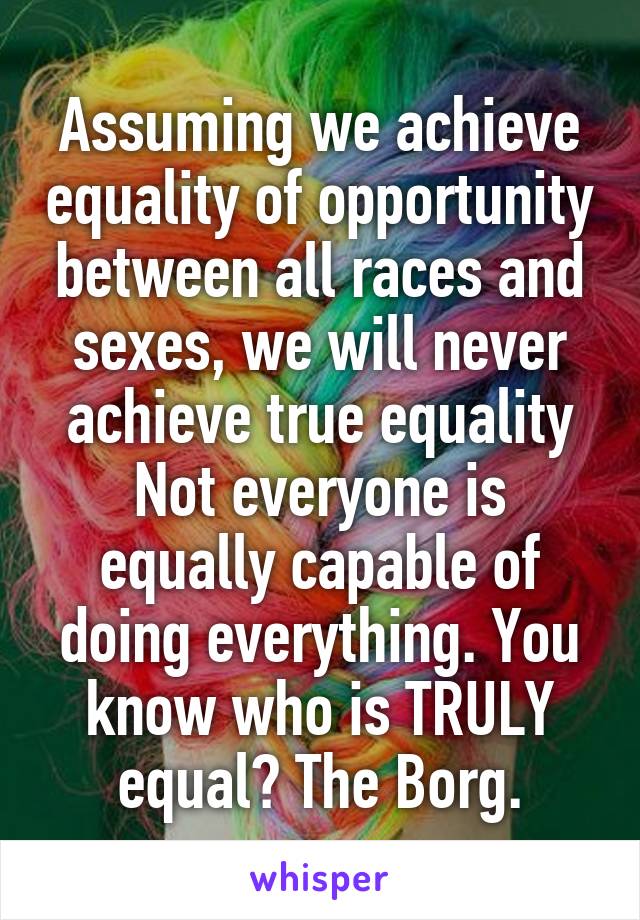 Assuming we achieve equality of opportunity between all races and sexes, we will never achieve true equality Not everyone is equally capable of doing everything. You know who is TRULY equal? The Borg.