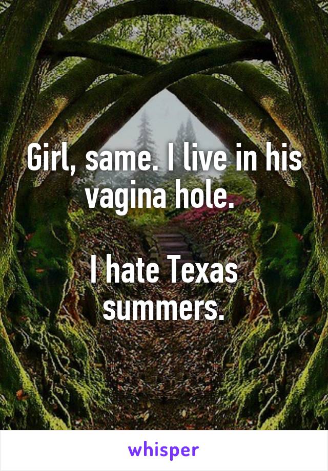 Girl, same. I live in his vagina hole. 

I hate Texas summers.